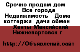 Срочно продам дом  - Все города Недвижимость » Дома, коттеджи, дачи обмен   . Ханты-Мансийский,Нижневартовск г.